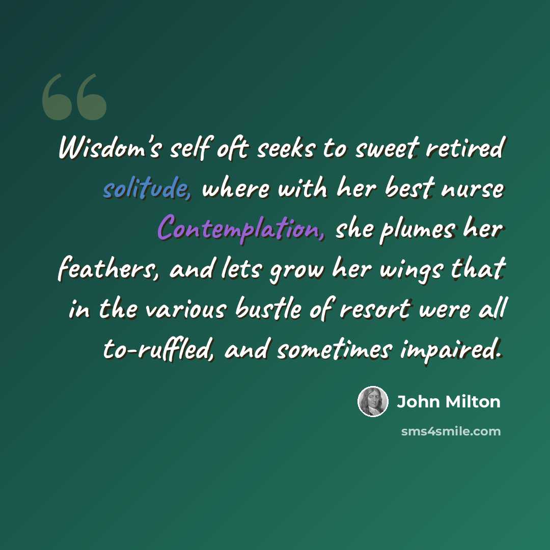 “Wisdom's self oft seeks to sweet retired solitude, where with her best nurse Contemplation, she plumes her feathers, and lets grow her wings that in the various bustle of resort were all to-ruffled, and sometimes impaired.” quote by John Milton