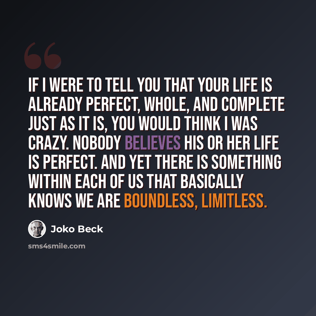 “If I were to tell you that your life is already perfect, whole, and complete just as it is, you would think I was crazy. Nobody believes his or her life is perfect. And yet there is something within each of us that basically knows we are boundless, limitless.” quote by Joko Beck