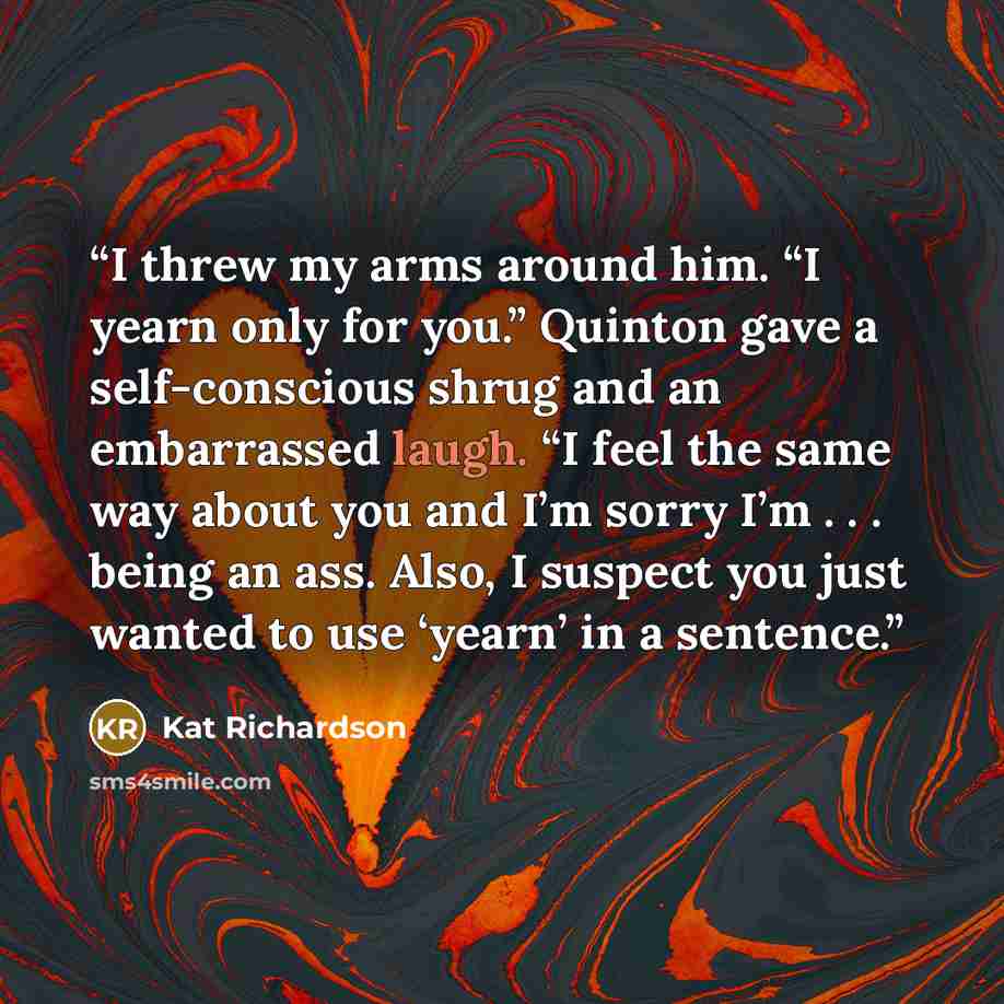 “I threw my arms around him. “I yearn only for you.” Quinton gave a self-conscious shrug and an embarrassed laugh. “I feel the same way about you and I’m sorry I’m . . . being an ass. Also, I suspect you just wanted to use ‘yearn’ in a sentence.” quote by Kat Richardson