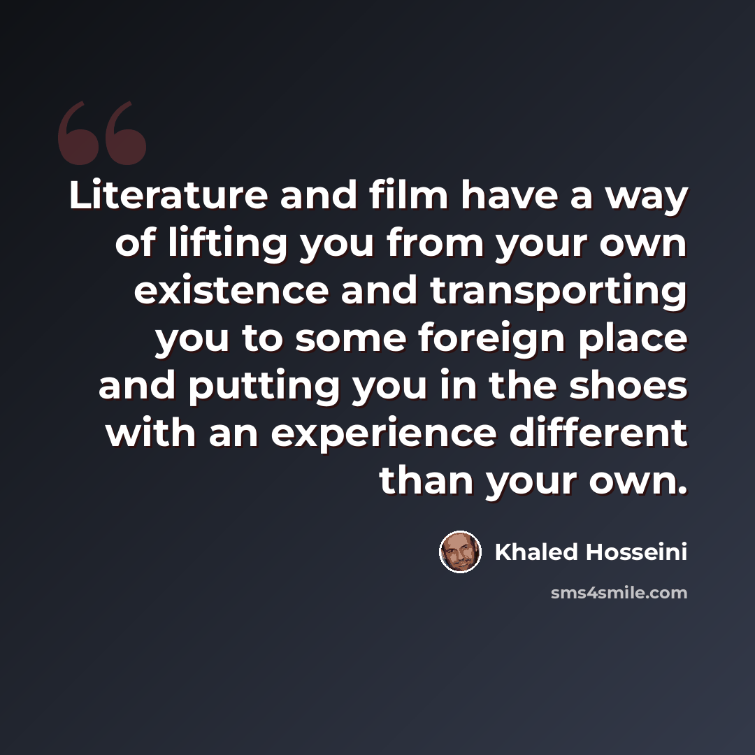 “Literature and film have a way of lifting you from your own existence and transporting you to some foreign place and putting you in the shoes with an experience different than your own.” quote by Khaled Hosseini