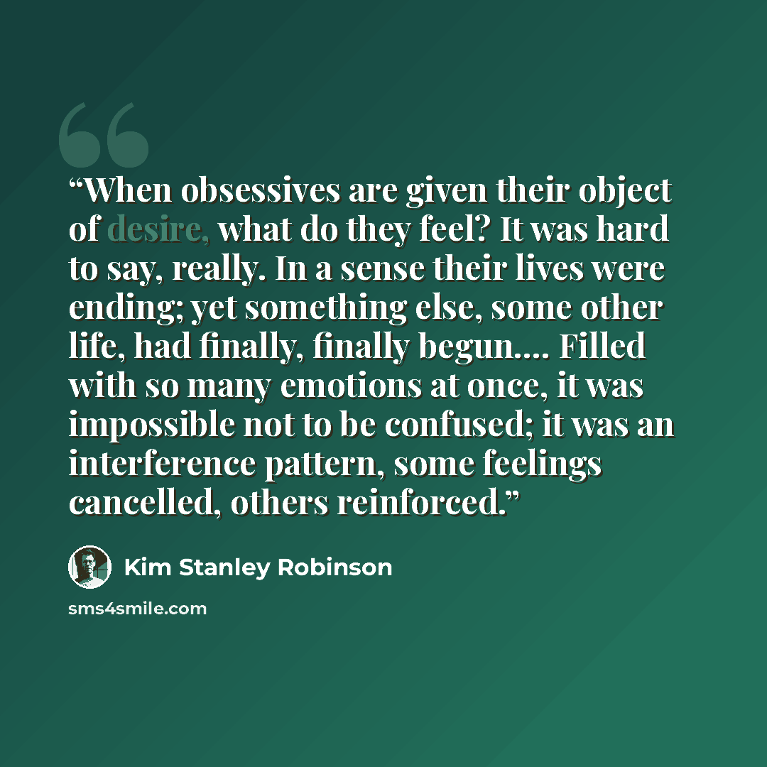 “When obsessives are given their object of desire, what do they feel? It was hard to say, really. In a sense their lives were ending; yet something else, some other life, had finally, finally begun…. Filled with so many emotions at once, it was impossible not to be confused; it was an interference…” quote by Kim Stanley Robinson