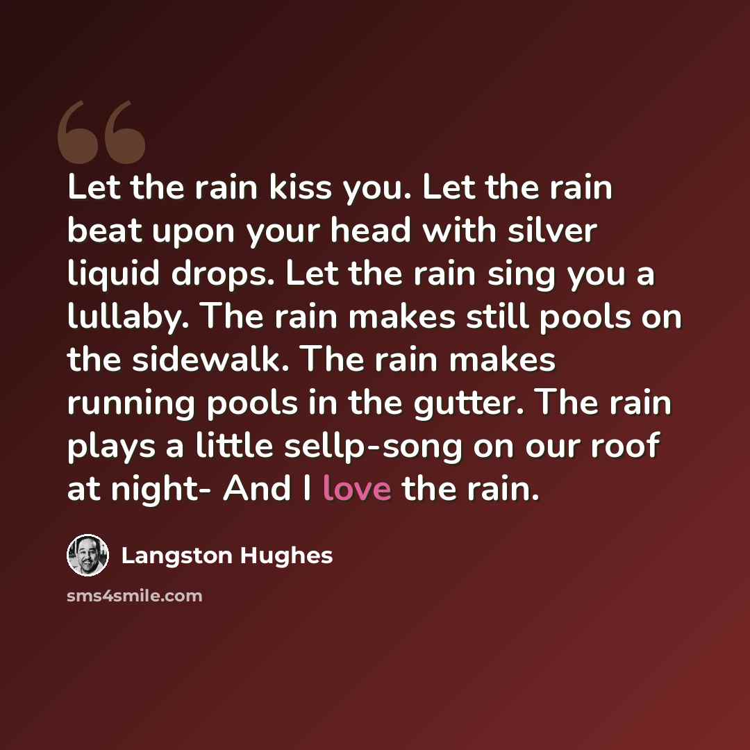 “Let the rain kiss you. Let the rain beat upon your head with silver liquid drops. Let the rain sing you a lullaby. The rain makes still pools on the sidewalk. The rain makes running pools in the gutter. The rain plays a little sellp-song on our roof at night- And I love the rain.” quote by Langston Hughes