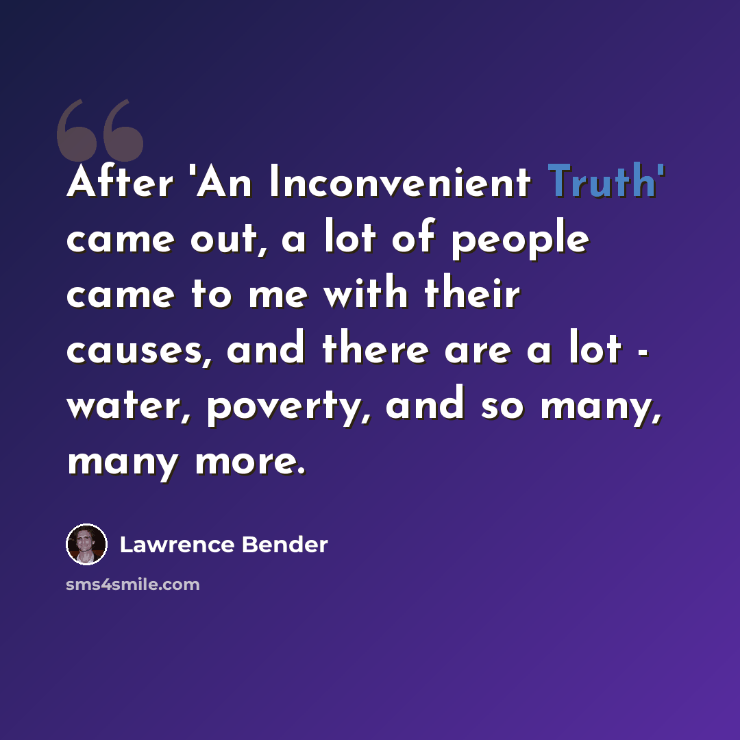 “After 'An Inconvenient Truth' came out, a lot of people came to me with their causes, and there are a lot - water, poverty, and so many, many more.” quote by Lawrence Bender