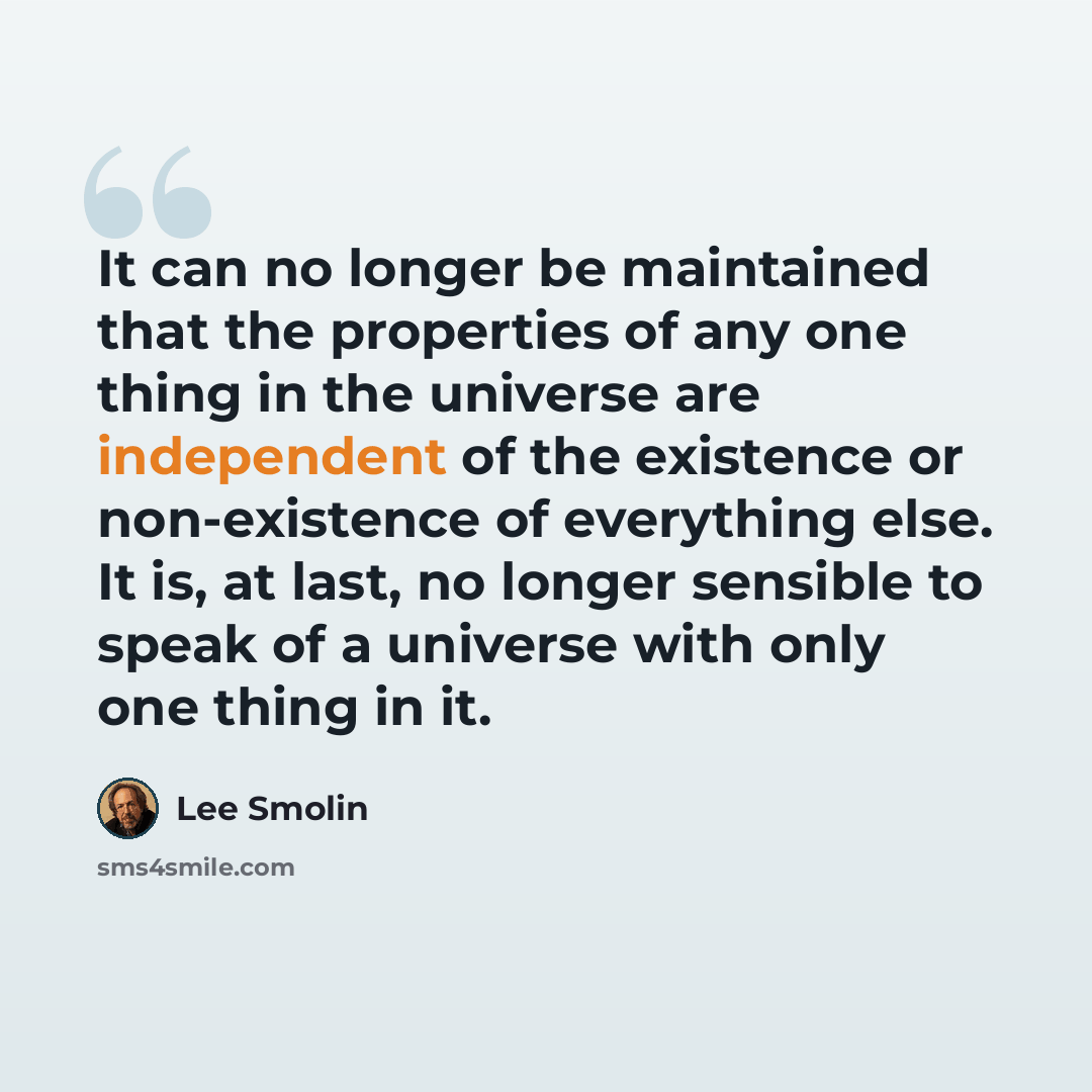 “It can no longer be maintained that the properties of any one thing in the universe are independent of the existence or non-existence of everything else. It is, at last, no longer sensible to speak of a universe with only one thing in it.” quote by Lee Smolin