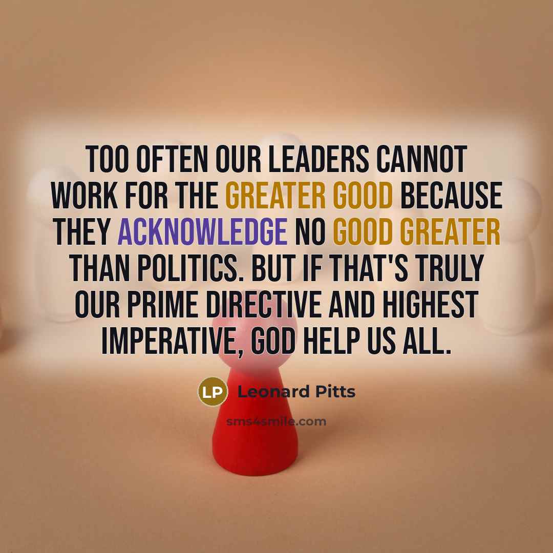 “Too often our leaders cannot work for the greater good because they acknowledge no good greater than politics. But if that's truly our prime directive and highest imperative, God help us all.” quote by Leonard Pitts