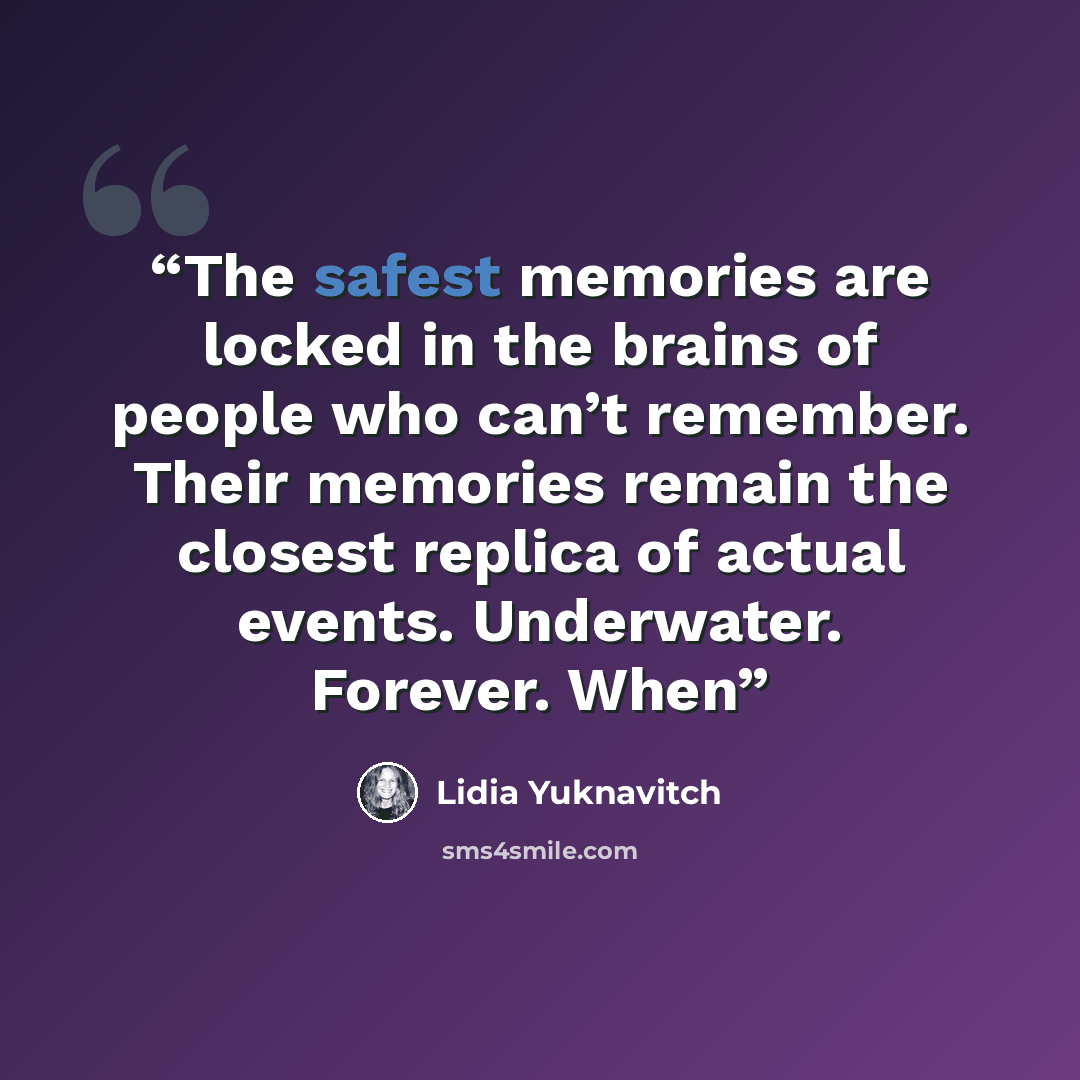 “The safest memories are locked in the brains of people who can’t remember. Their memories remain the closest replica of actual events. Underwater. Forever. When” quote by Lidia Yuknavitch