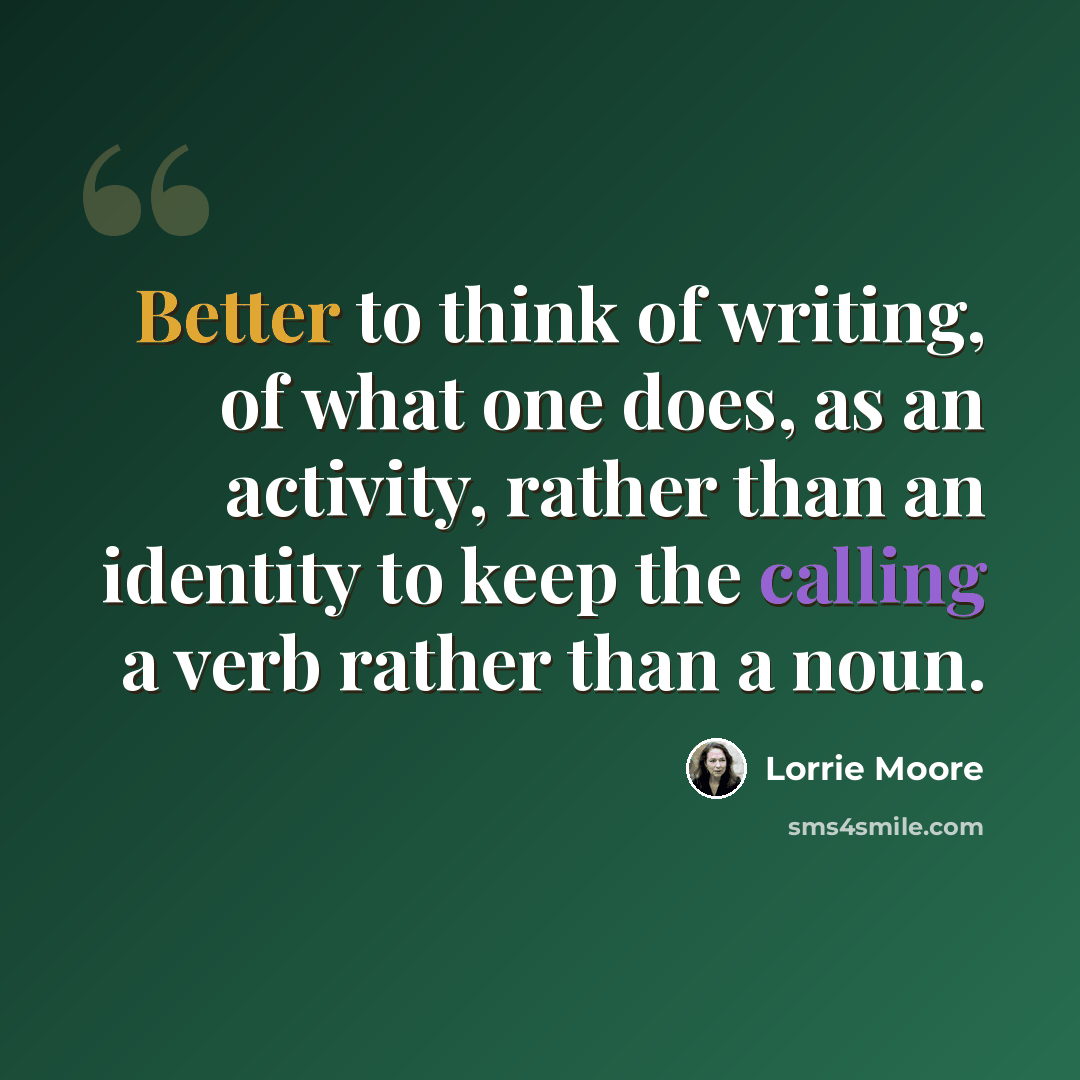 “Better to think of writing, of what one does, as an activity, rather than an identity to keep the calling a verb rather than a noun.” quote by Lorrie Moore