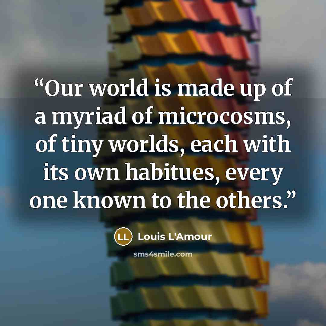 “Our world is made up of a myriad of microcosms, of tiny worlds, each with its own habitues, every one known to the others.” quote by Louis L'Amour