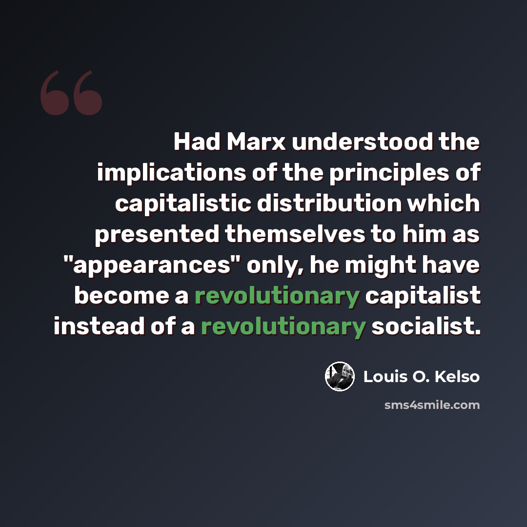 “Had Marx understood the implications of the principles of capitalistic distribution which presented themselves to him as "appearances" only, he might have become a revolutionary capitalist instead of a revolutionary socialist.” quote by Louis O. Kelso