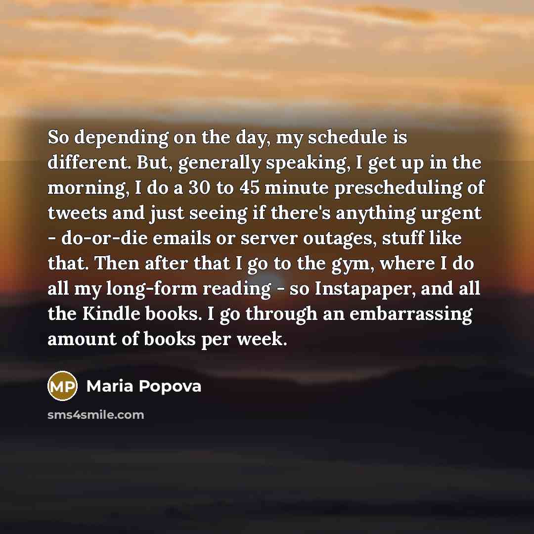 “So depending on the day, my schedule is different. But, generally speaking, I get up in the morning, I do a 30 to 45 minute prescheduling of tweets and just seeing if there's anything urgent - do-or-die emails or server outages, stuff like that. Then after that I go to the gym, where I do all my…” quote by Maria Popova