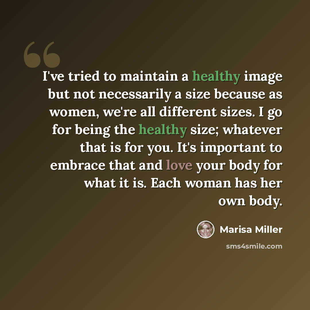 “I've tried to maintain a healthy image but not necessarily a size because as women, we're all different sizes. I go for being the healthy size; whatever that is for you. It's important to embrace that and love your body for what it is. Each woman has her own body.” quote by Marisa Miller