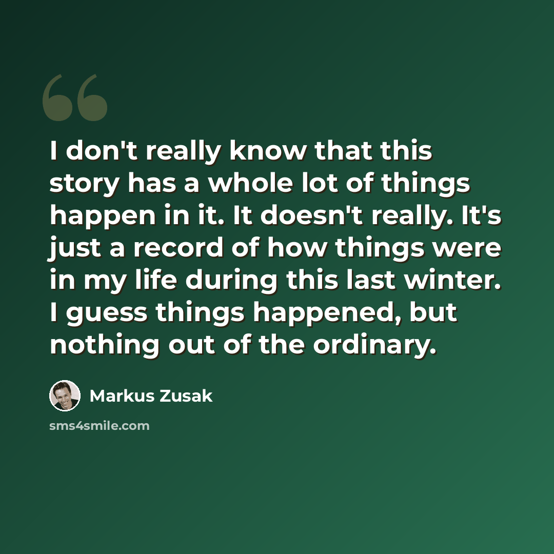 “I don't really know that this story has a whole lot of things happen in it. It doesn't really. It's just a record of how things were in my life during this last winter. I guess things happened, but nothing out of the ordinary.” quote by Markus Zusak