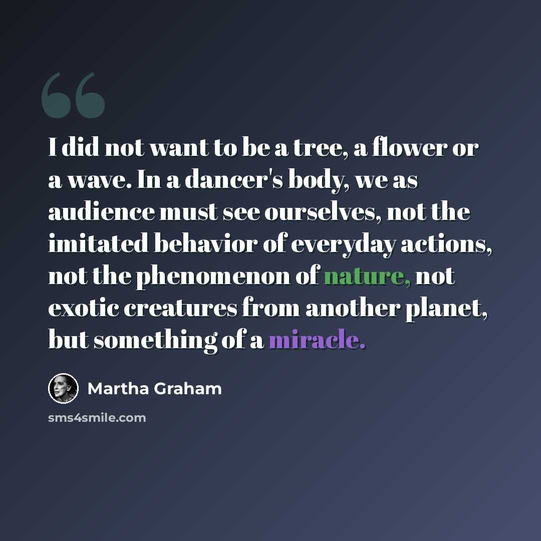 “I did not want to be a tree, a flower or a wave. In a dancer's body, we as audience must see ourselves, not the imitated behavior of everyday actions, not the phenomenon of nature, not exotic creatures from another planet, but something of a miracle.” quote by Martha Graham