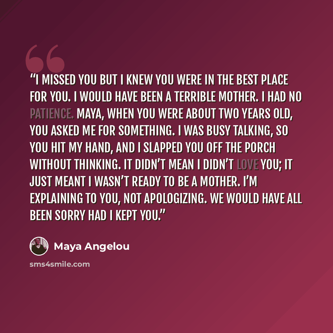 “I missed you but I knew you were in the best place for you. I would have been a terrible mother. I had no patience. Maya, when you were about two years old, you asked me for something. I was busy talking, so you hit my hand, and I slapped you off the porch without thinking. It didn’t mean I didn’t…” quote by Maya Angelou