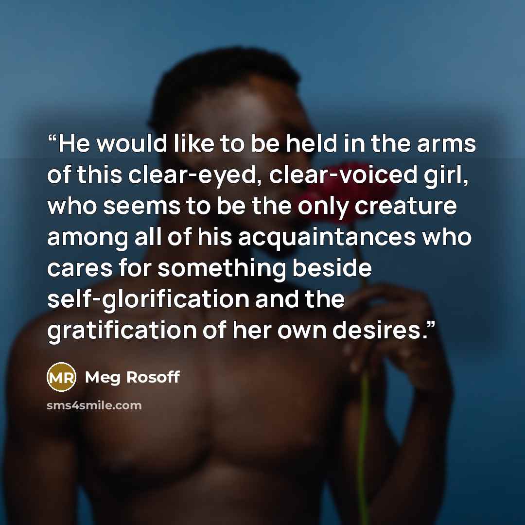 “He would like to be held in the arms of this clear-eyed, clear-voiced girl, who seems to be the only creature among all of his acquaintances who cares for something beside self-glorification and the gratification of her own desires.” quote by Meg Rosoff