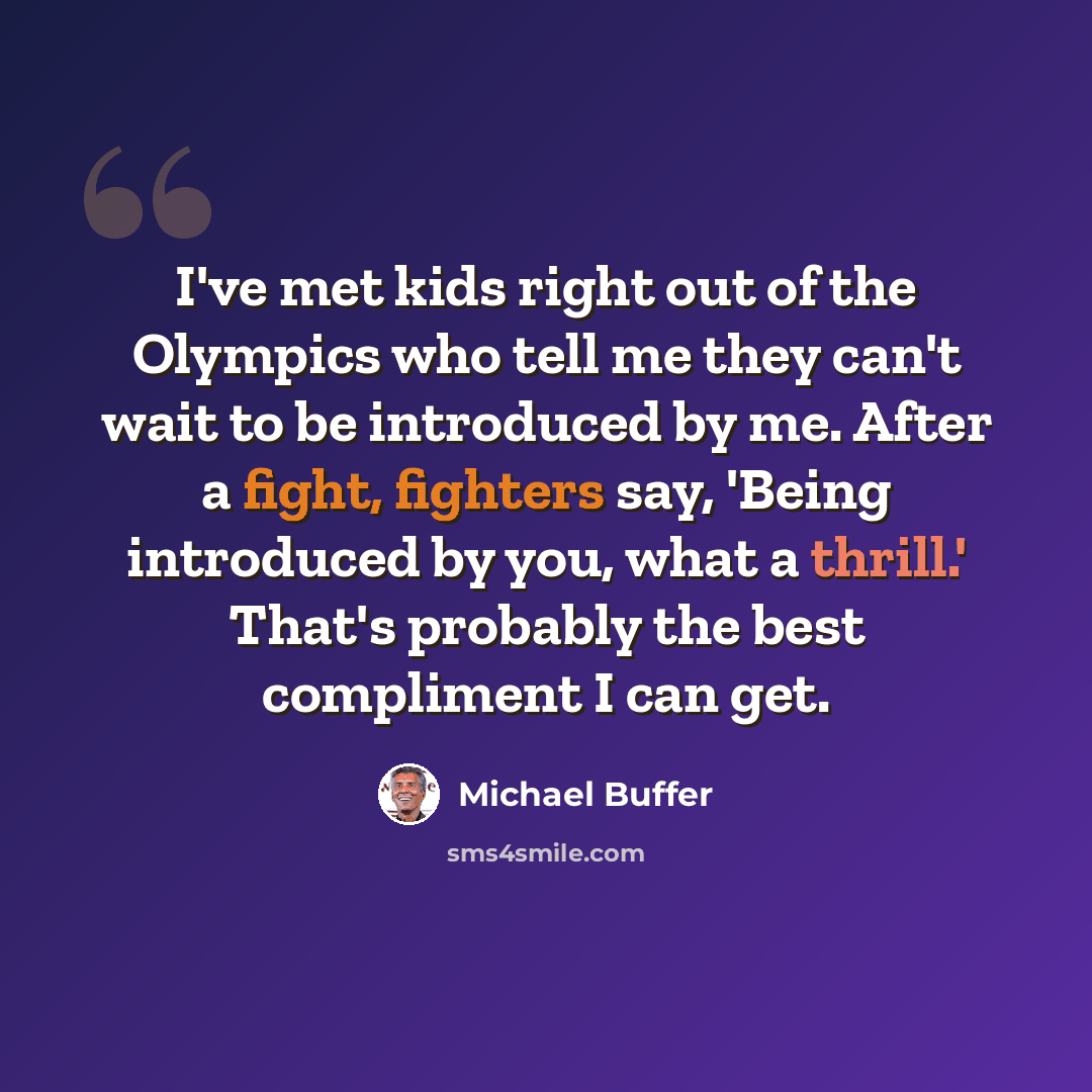 “I've met kids right out of the Olympics who tell me they can't wait to be introduced by me. After a fight, fighters say, 'Being introduced by you, what a thrill.' That's probably the best compliment I can get.” quote by Michael Buffer