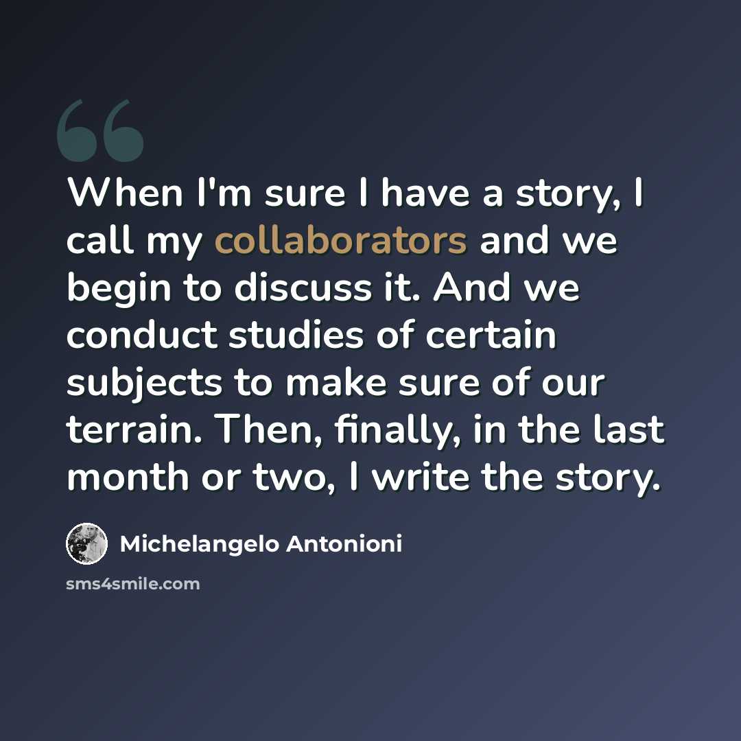 “When I'm sure I have a story, I call my collaborators and we begin to discuss it. And we conduct studies of certain subjects to make sure of our terrain. Then, finally, in the last month or two, I write the story.” quote by Michelangelo Antonioni
