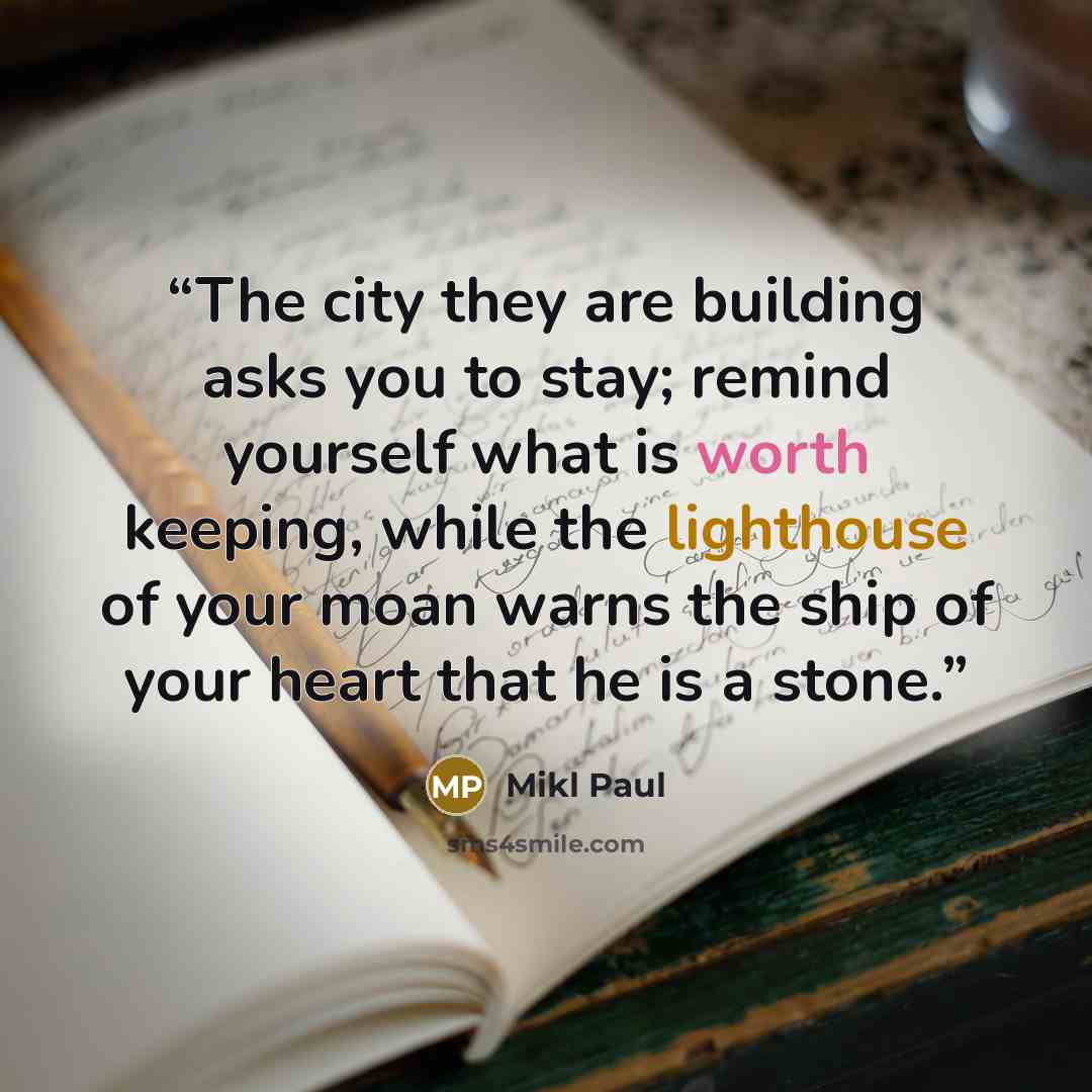 “The city they are building asks you to stay; remind yourself what is worth keeping, while the lighthouse of your moan warns the ship of your heart that he is a stone.” quote by Mikl Paul