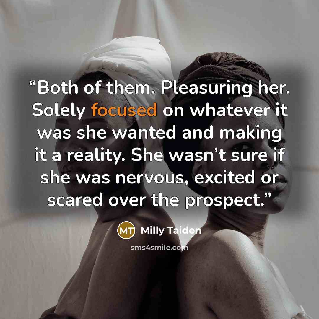 “Both of them. Pleasuring her. Solely focused on whatever it was she wanted and making it a reality. She wasn’t sure if she was nervous, excited or scared over the prospect.” quote by Milly Taiden