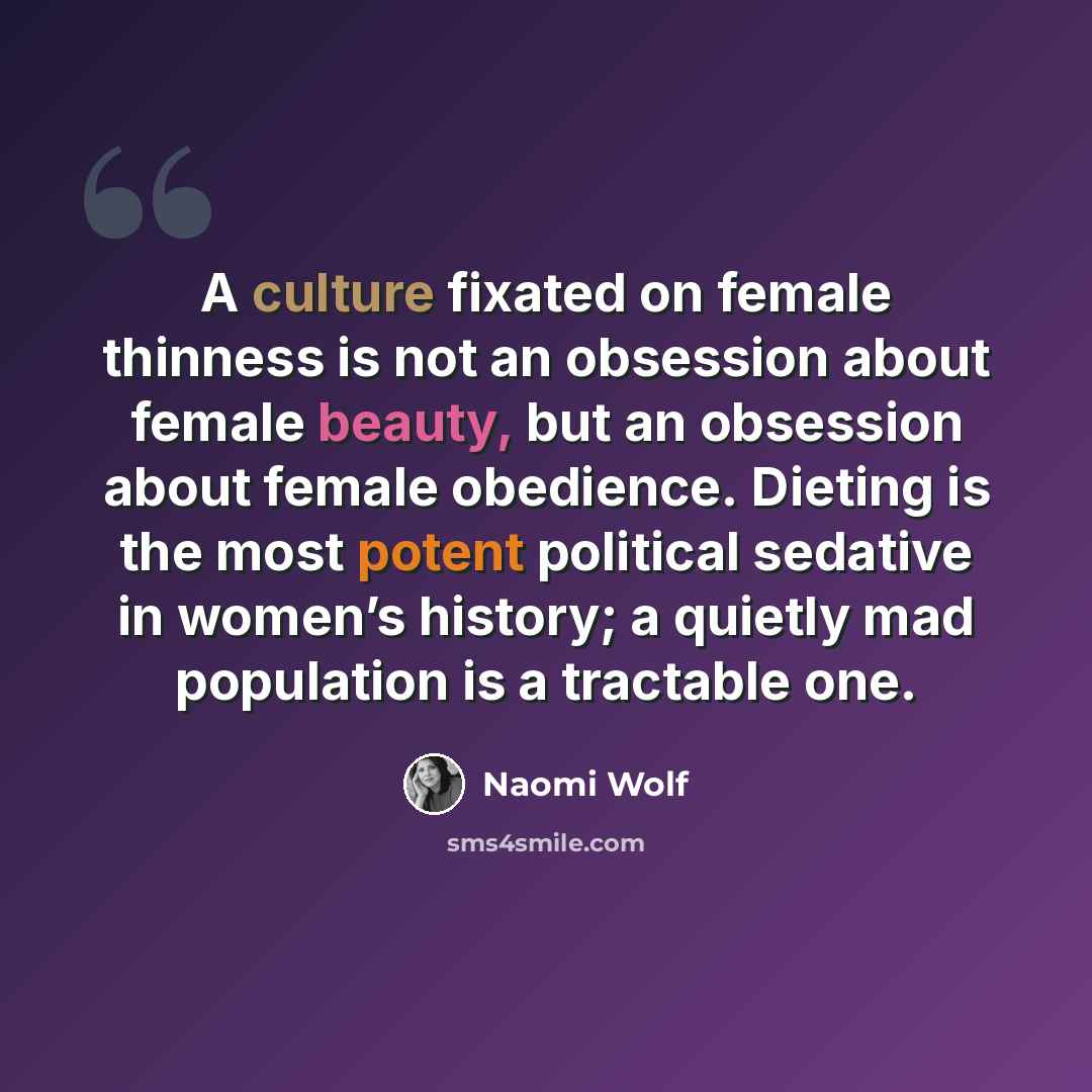 “A culture fixated on female thinness is not an obsession about female beauty, but an obsession about female obedience. Dieting is the most potent political sedative in women’s history; a quietly mad population is a tractable one.” quote by Naomi Wolf