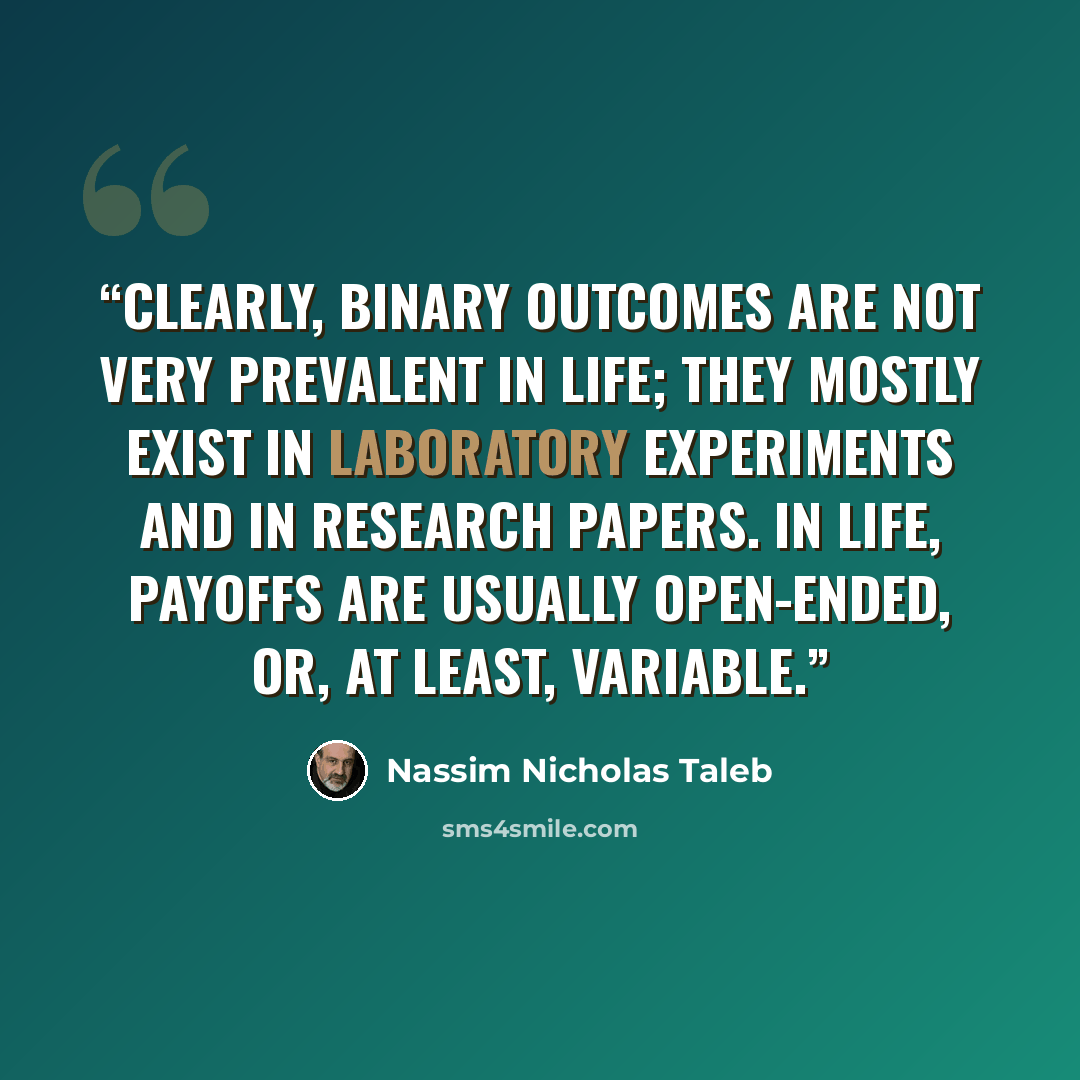 “Clearly, binary outcomes are not very prevalent in life; they mostly exist in laboratory experiments and in research papers. In life, payoffs are usually open-ended, or, at least, variable.” quote by Nassim Nicholas Taleb