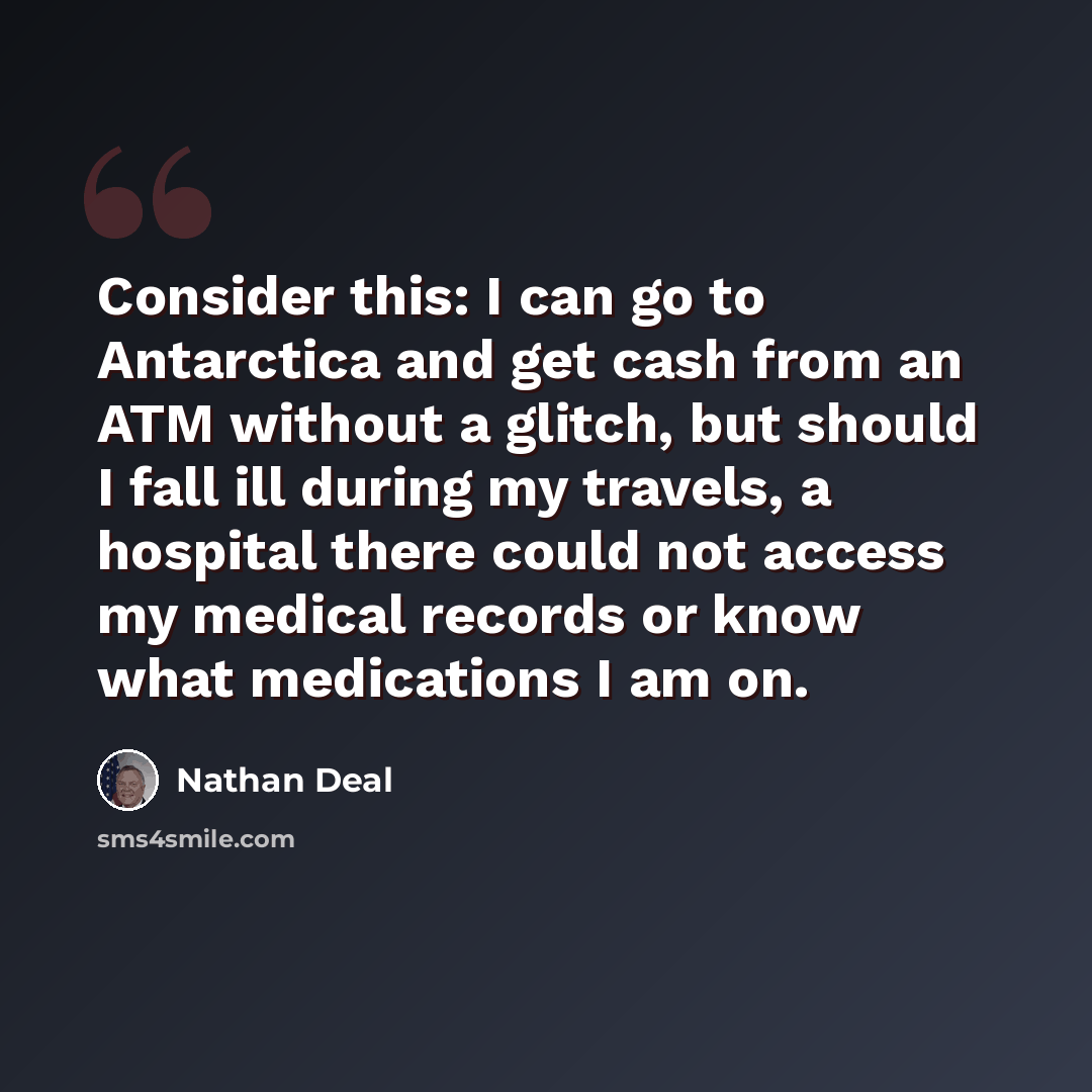 “Consider this: I can go to Antarctica and get cash from an ATM without a glitch, but should I fall ill during my travels, a hospital there could not access my medical records or know what medications I am on.” quote by Nathan Deal