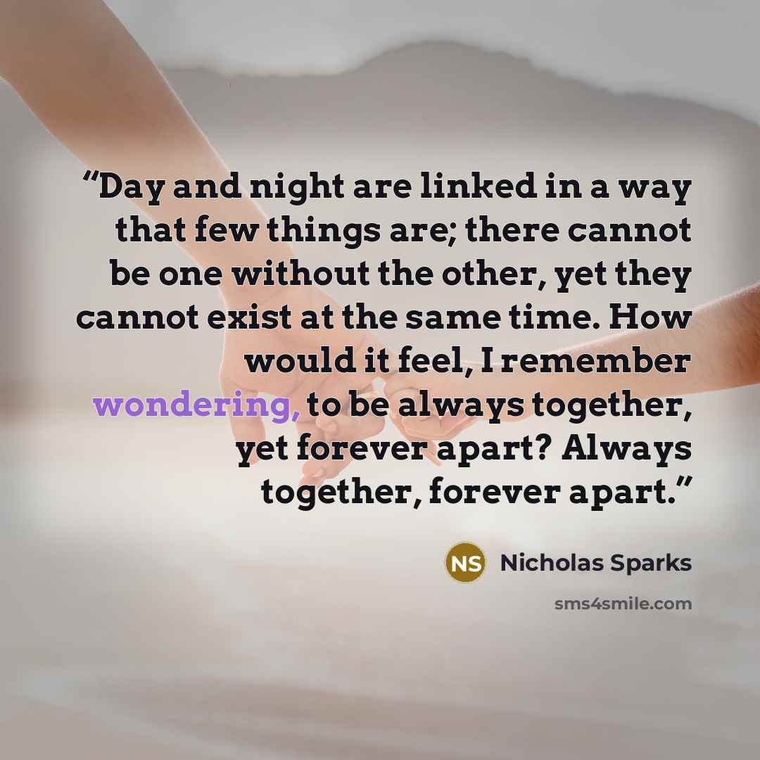 “Day and night are linked in a way that few things are; there cannot be one without the other, yet they cannot exist at the same time. How would it feel, I remember wondering, to be always together, yet forever apart? Always together, forever apart.” quote by Nicholas Sparks