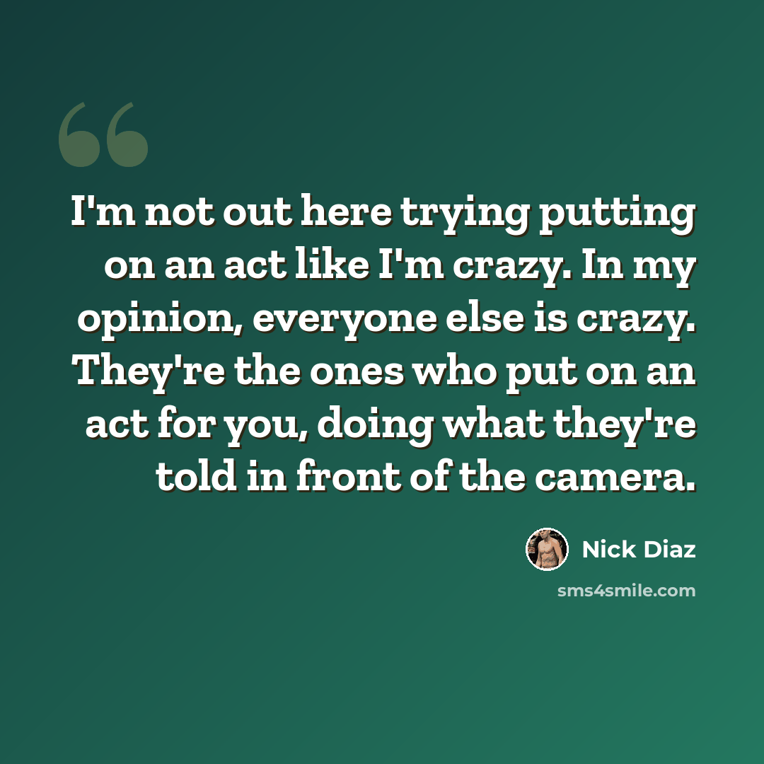 “I'm not out here trying putting on an act like I'm crazy. In my opinion, everyone else is crazy. They're the ones who put on an act for you, doing what they're told in front of the camera.” quote by Nick Diaz