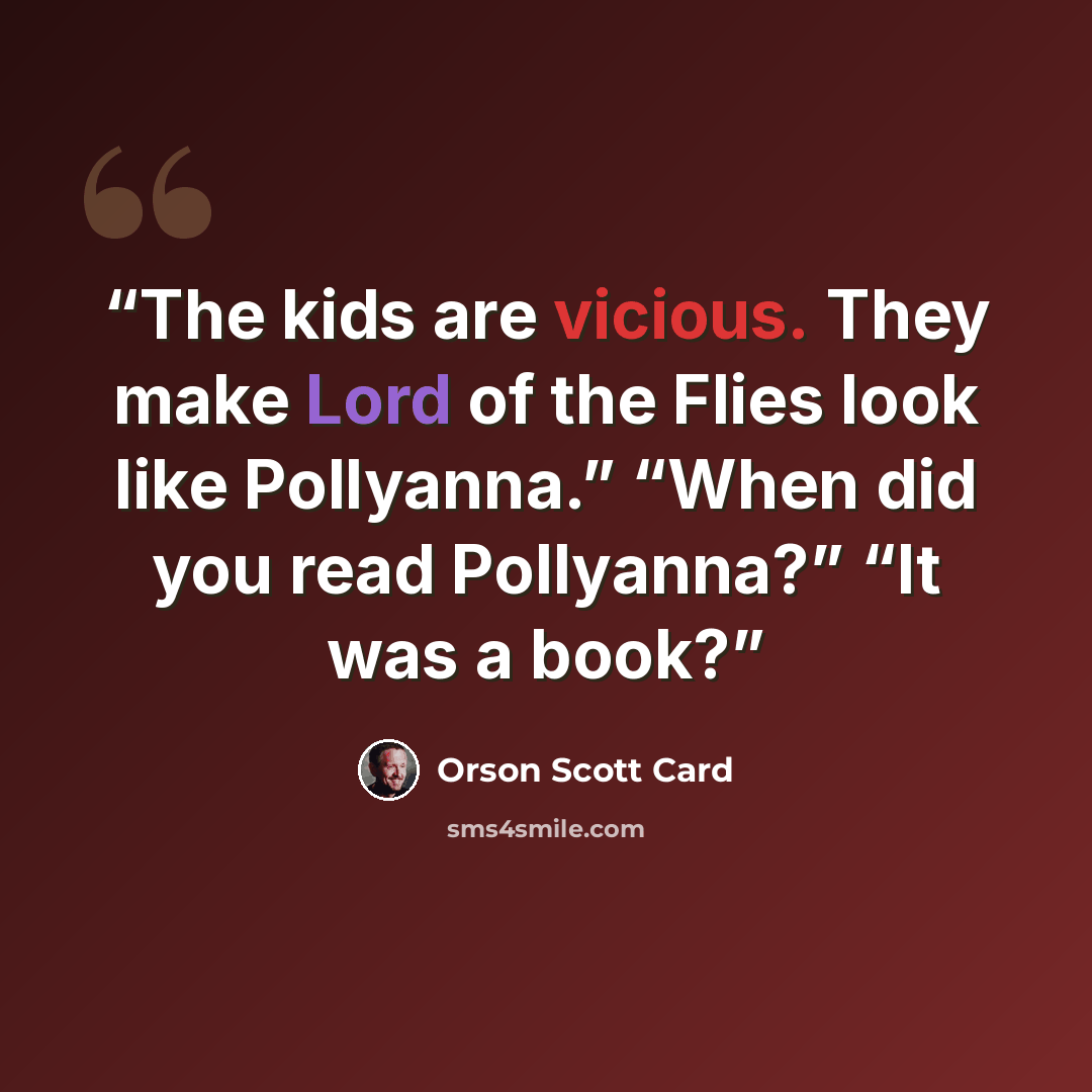 “The kids are vicious. They make Lord of the Flies look like Pollyanna.” “When did you read Pollyanna?” “It was a book?” quote by Orson Scott Card