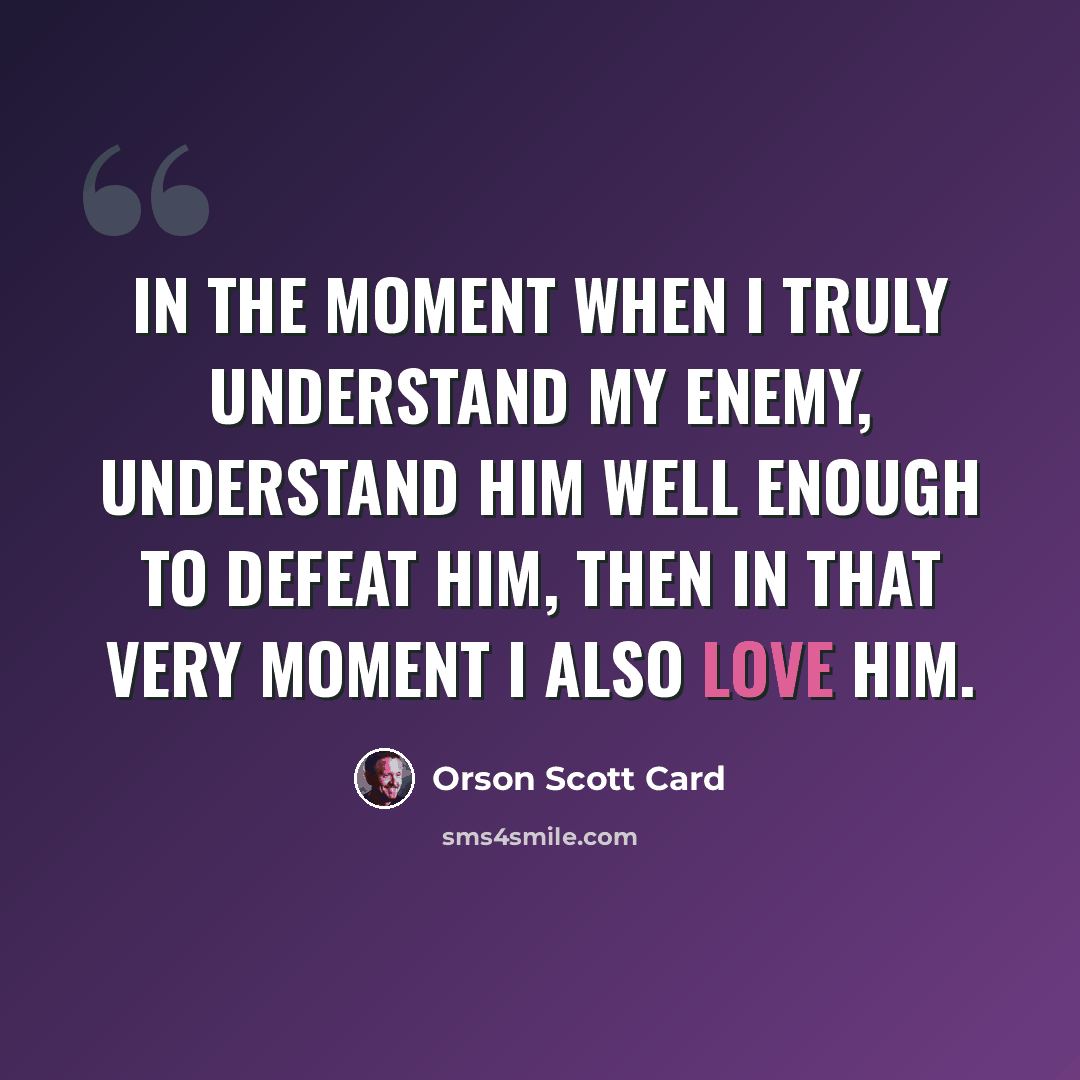“In the moment when I truly understand my enemy, understand him well enough to defeat him, then in that very moment I also love him.” quote by Orson Scott Card