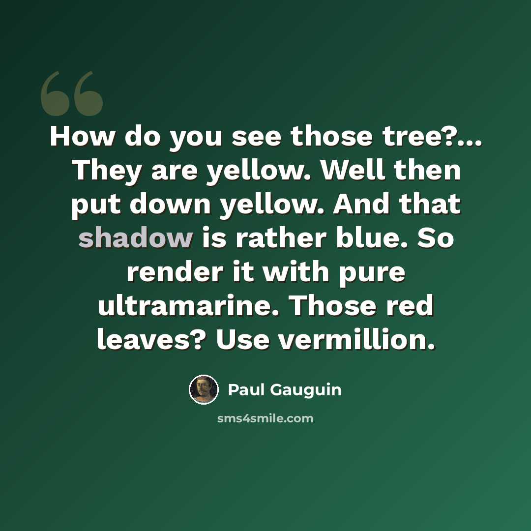 “How do you see those tree?... They are yellow. Well then put down yellow. And that shadow is rather blue. So render it with pure ultramarine. Those red leaves? Use vermillion.” quote by Paul Gauguin