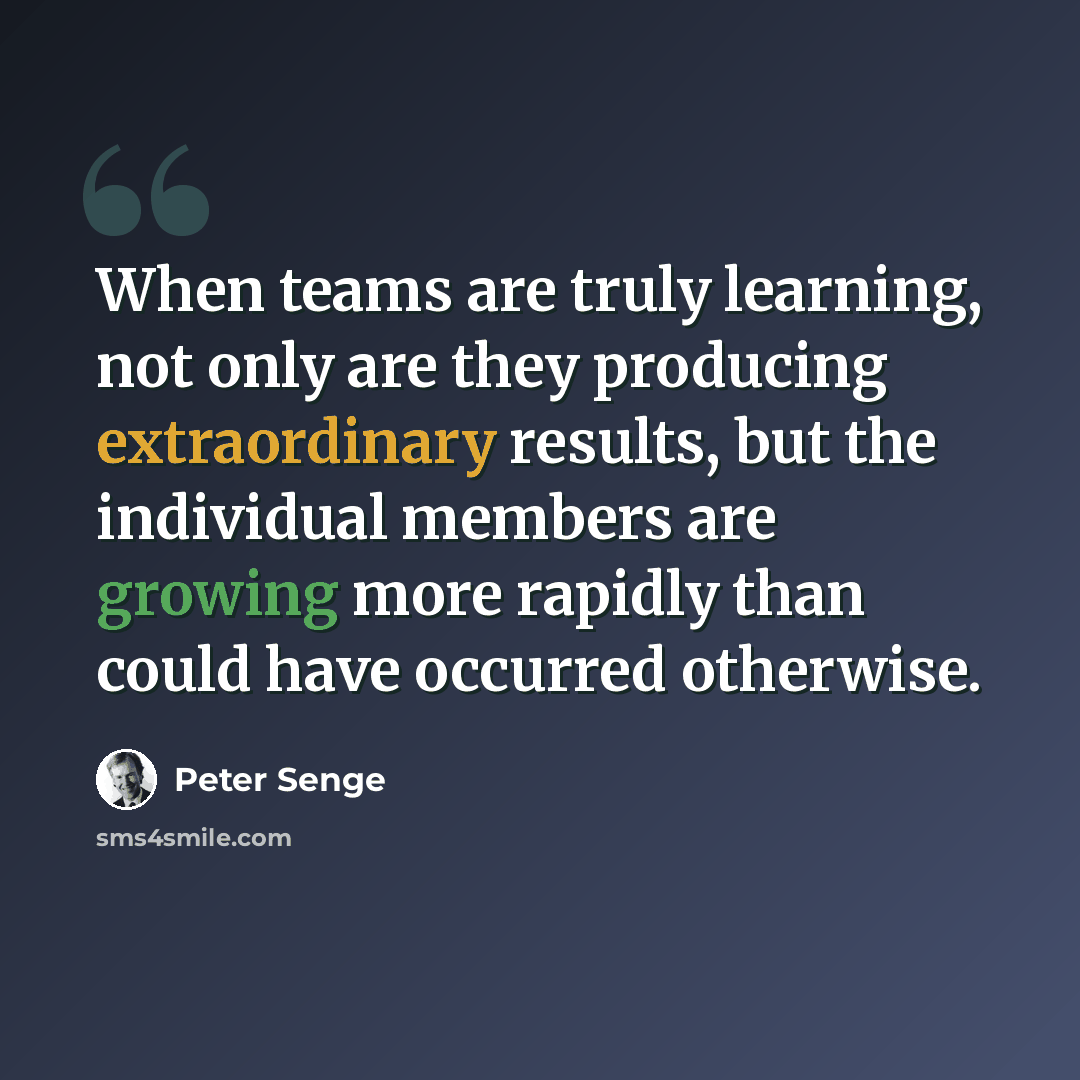 “When teams are truly learning, not only are they producing extraordinary results, but the individual members are growing more rapidly than could have occurred otherwise.” quote by Peter Senge