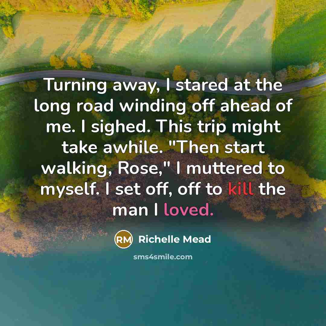 “Turning away, I stared at the long road winding off ahead of me. I sighed. This trip might take awhile. "Then start walking, Rose," I muttered to myself. I set off, off to kill the man I loved.” quote by Richelle Mead