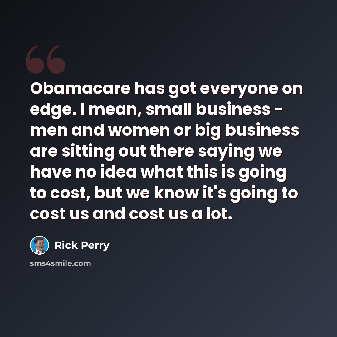 “Obamacare has got everyone on edge. I mean, small business - men and women or big business are sitting out there saying we have no idea what this is going to cost, but we know it's going to cost us and cost us a lot.” quote by Rick Perry