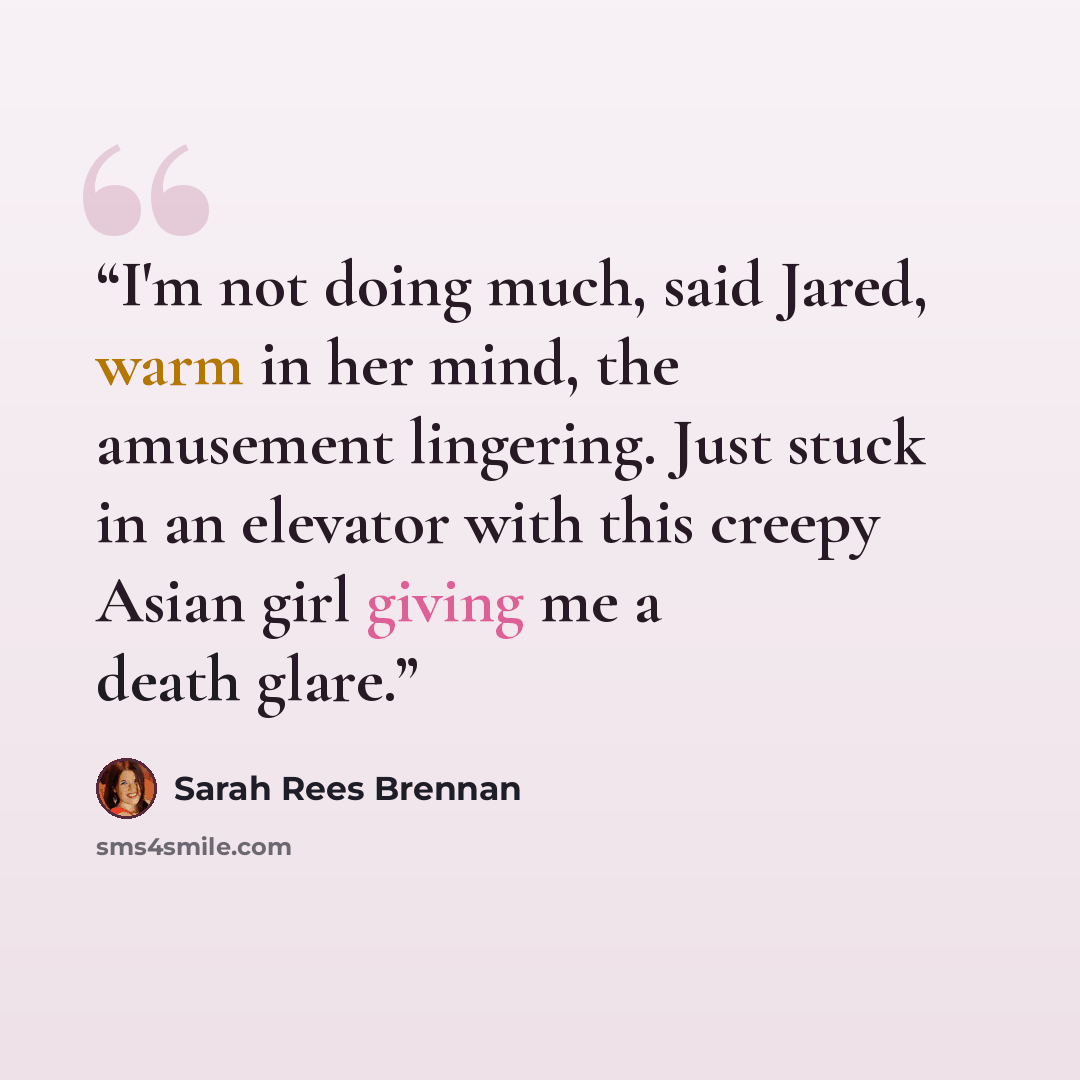 “I'm not doing much, said Jared, warm in her mind, the amusement lingering. Just stuck in an elevator with this creepy Asian girl giving me a death glare.” quote by Sarah Rees Brennan