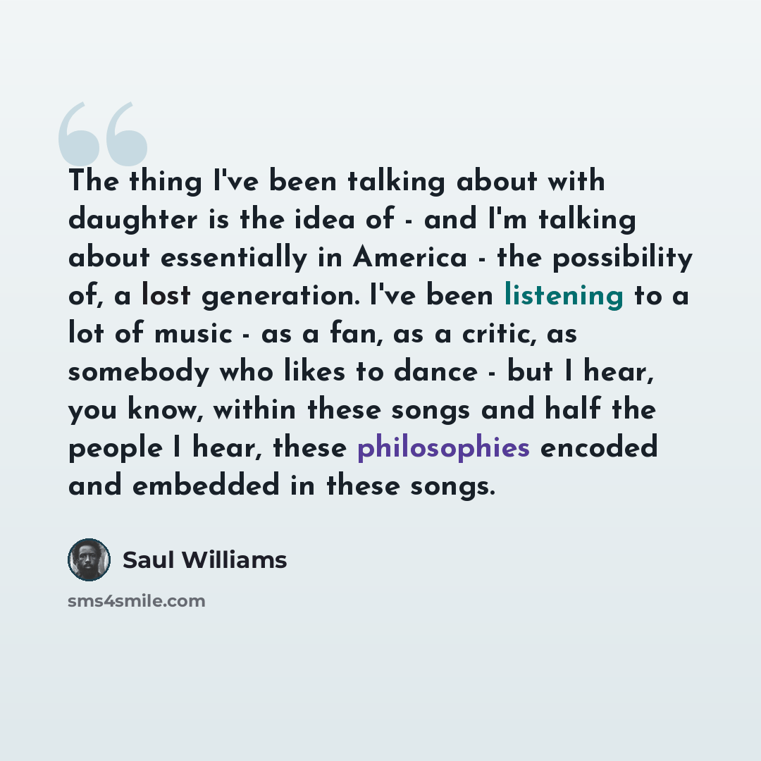 “The thing I've been talking about with daughter is the idea of - and I'm talking about essentially in America - the possibility of, a lost generation. I've been listening to a lot of music - as a fan, as a critic, as somebody who likes to dance - but I hear, you know, within these songs and half…” quote by Saul Williams