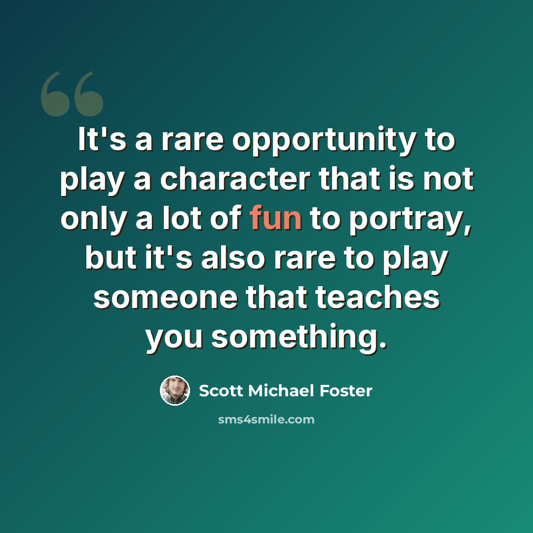 “It's a rare opportunity to play a character that is not only a lot of fun to portray, but it's also rare to play someone that teaches you something.” quote by Scott Michael Foster