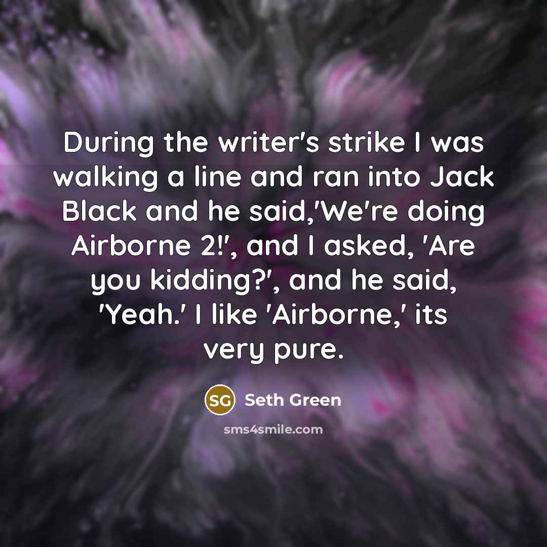 “During the writer's strike I was walking a line and ran into Jack Black and he said,'We're doing Airborne 2!', and I asked, 'Are you kidding?', and he said, 'Yeah.' I like 'Airborne,' its very pure.” quote by Seth Green
