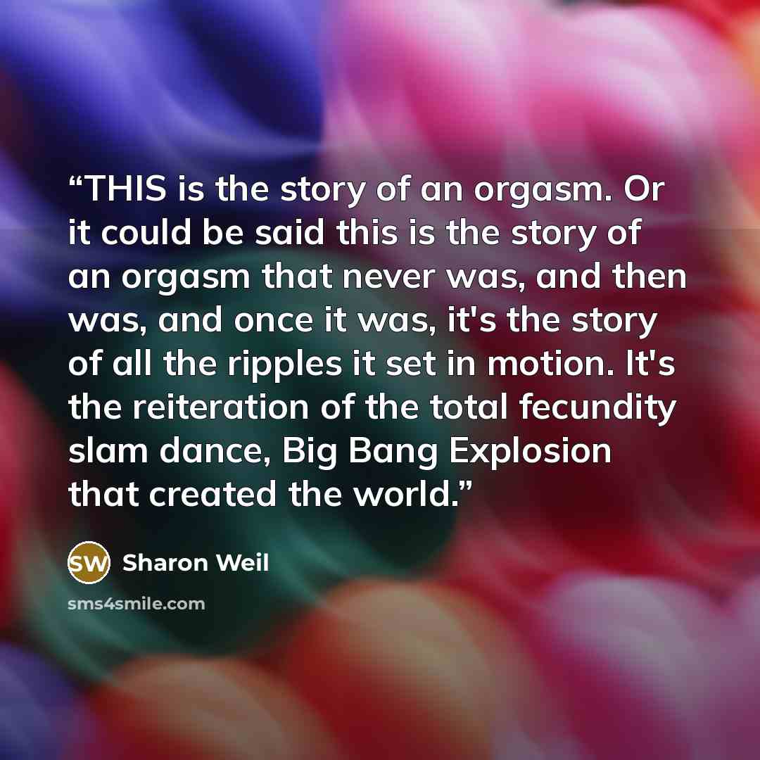 “THIS is the story of an orgasm. Or it could be said this is the story of an orgasm that never was, and then was, and once it was, it's the story of all the ripples it set in motion. It's the reiteration of the total fecundity slam dance, Big Bang Explosion that created the world.” quote by Sharon Weil