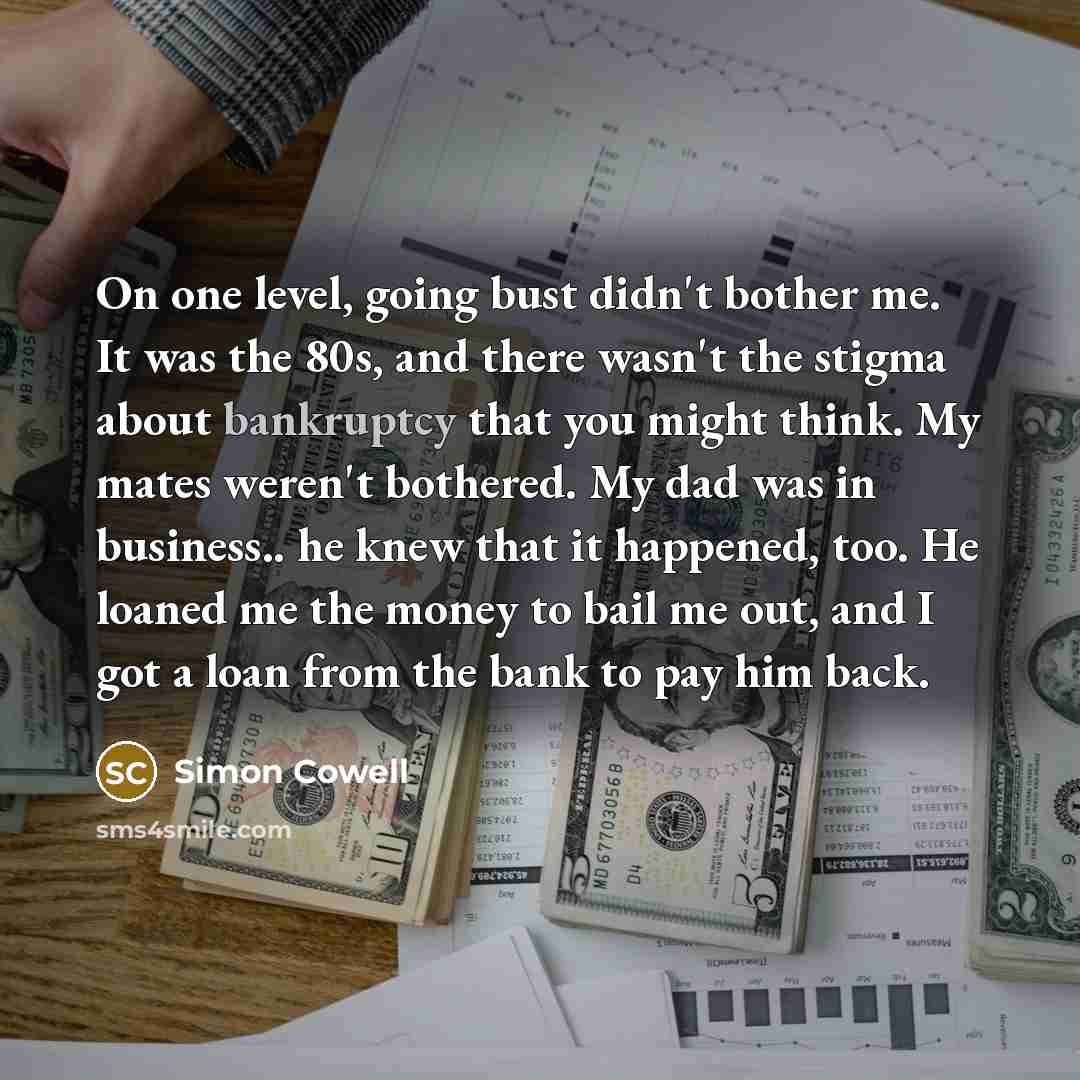 “On one level, going bust didn't bother me. It was the 80s, and there wasn't the stigma about bankruptcy that you might think. My mates weren't bothered. My dad was in business.. he knew that it happened, too. He loaned me the money to bail me out, and I got a loan from the bank to pay him back.” quote by Simon Cowell