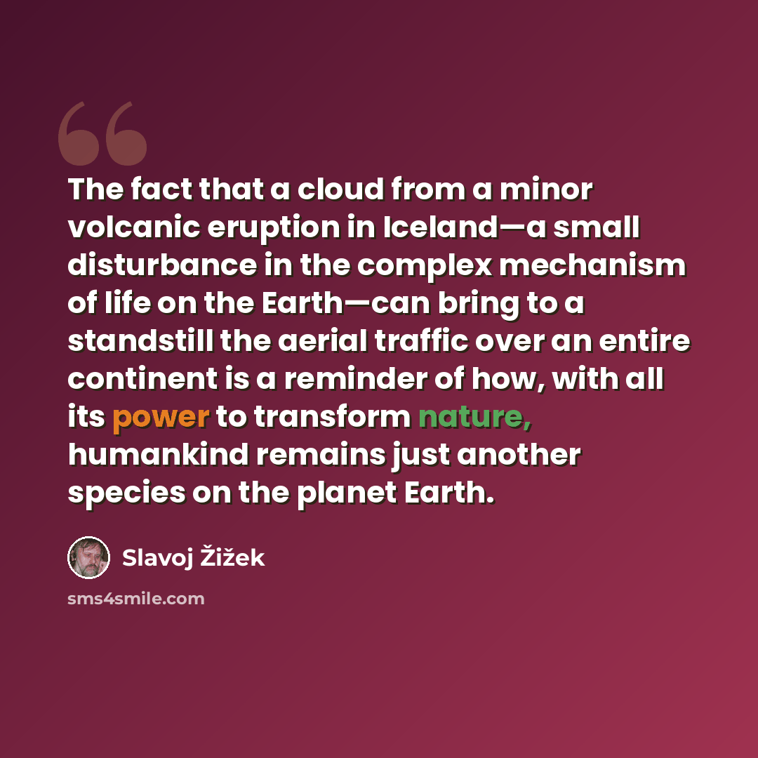 “The fact that a cloud from a minor volcanic eruption in Iceland—a small disturbance in the complex mechanism of life on the Earth—can bring to a standstill the aerial traffic over an entire continent is a reminder of how, with all its power to transform nature, humankind remains just another…” quote by Slavoj Žižek
