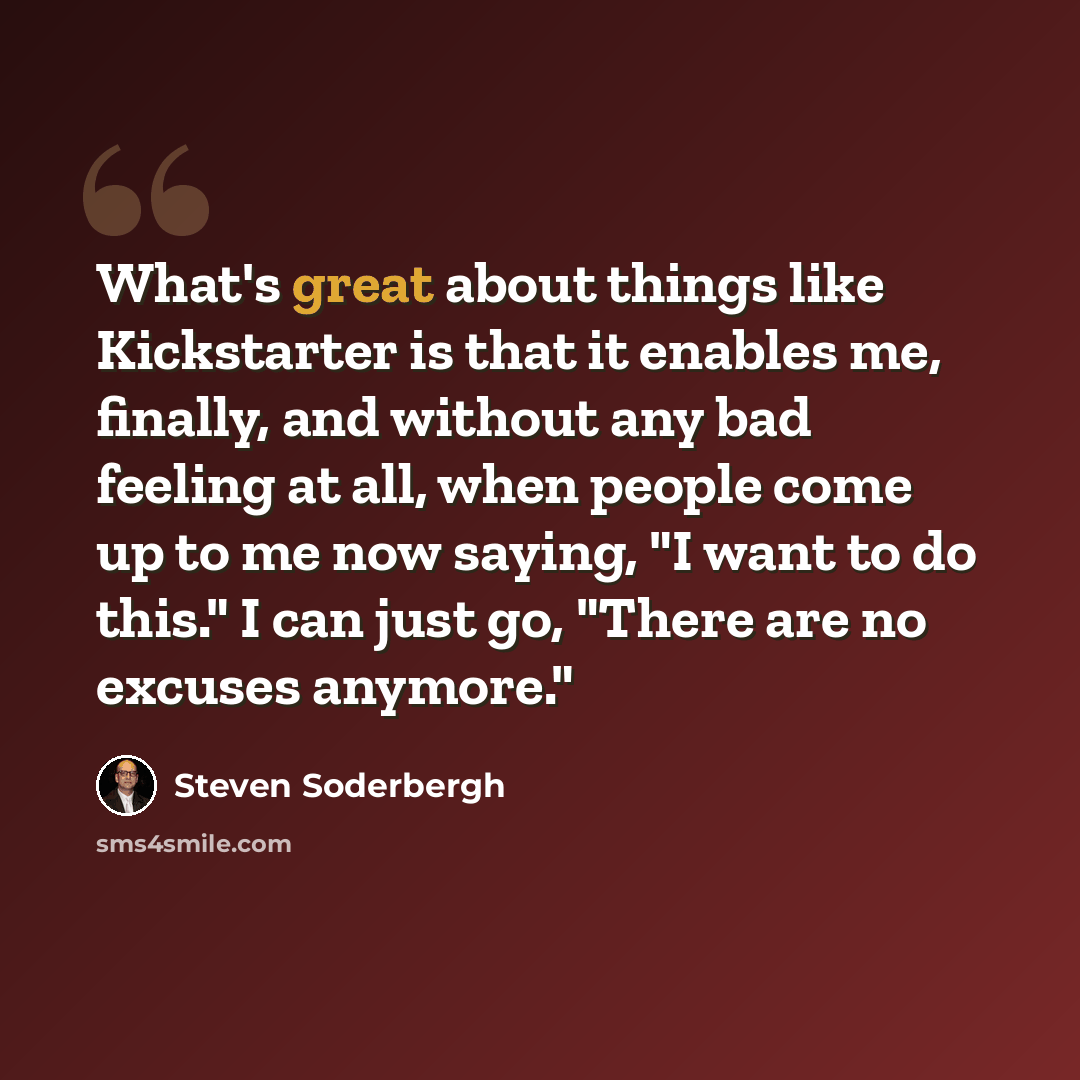 “What's great about things like Kickstarter is that it enables me, finally, and without any bad feeling at all, when people come up to me now saying, "I want to do this." I can just go, "There are no excuses anymore."” quote by Steven Soderbergh