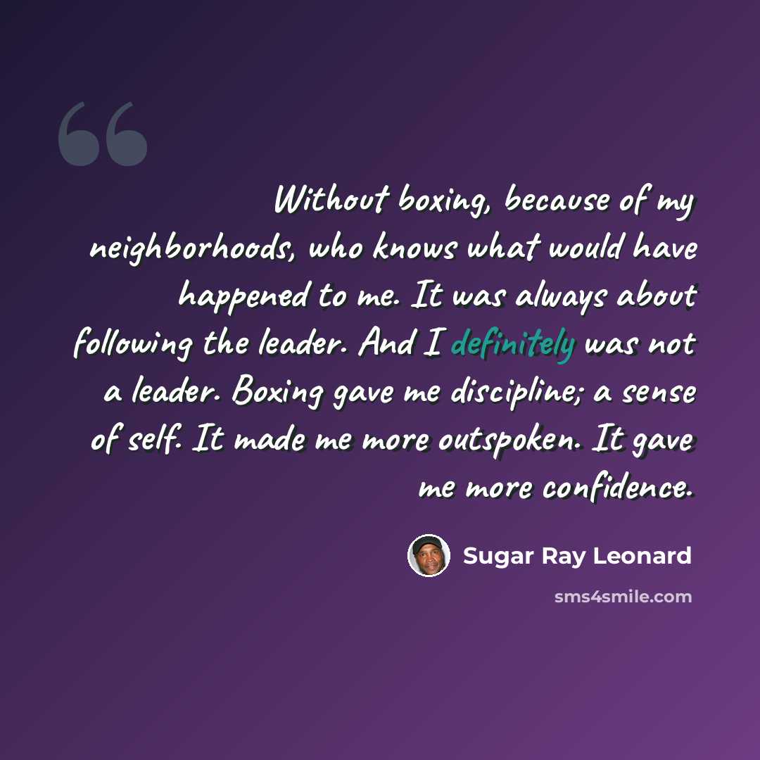 “Without boxing, because of my neighborhoods, who knows what would have happened to me. It was always about following the leader. And I definitely was not a leader. Boxing gave me discipline; a sense of self. It made me more outspoken. It gave me more confidence.” quote by Sugar Ray Leonard