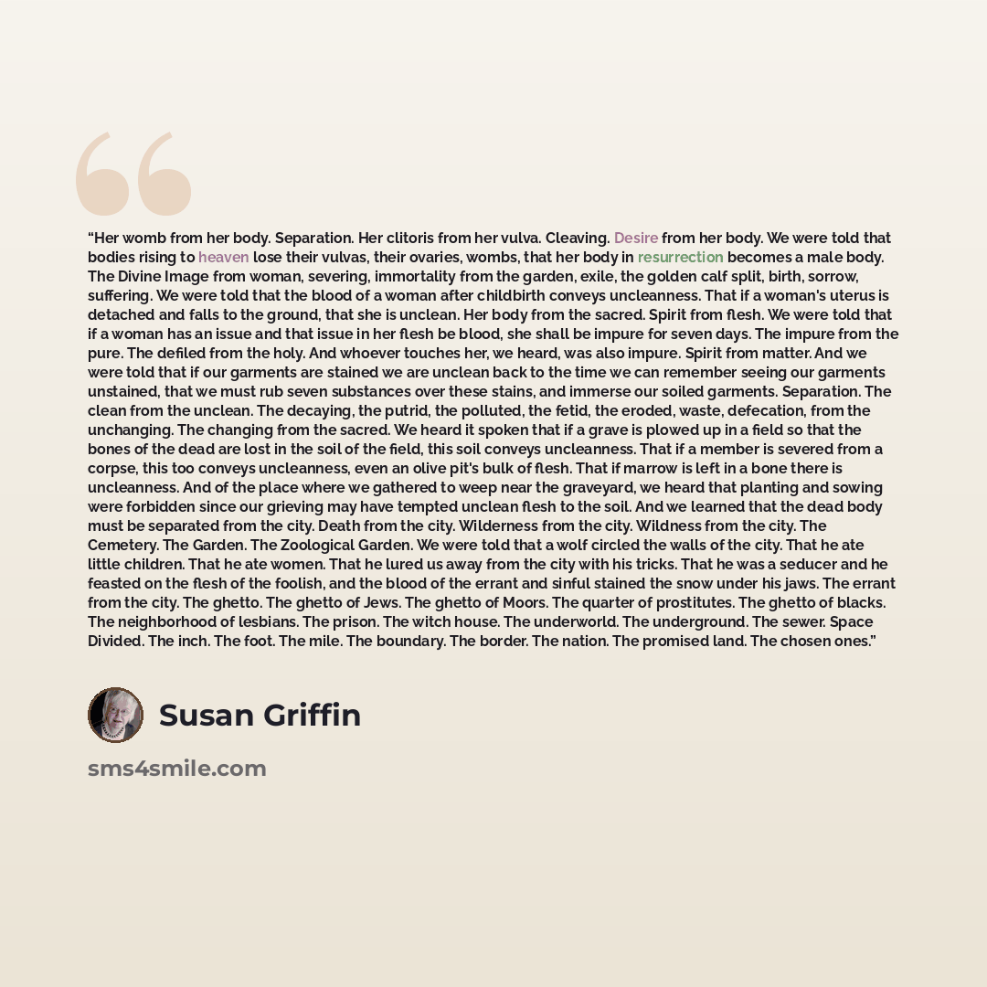 “Her womb from her body. Separation. Her clitoris from her vulva. Cleaving. Desire from her body. We were told that bodies rising to heaven lose their vulvas, their ovaries, wombs, that her body in resurrection becomes a male body. The Divine Image from woman, severing, immortality from the garden…” quote by Susan Griffin