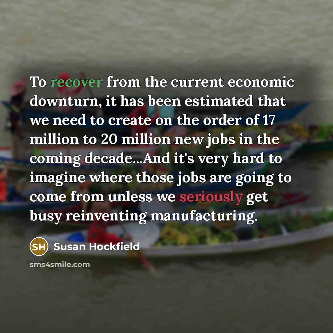 “To recover from the current economic downturn, it has been estimated that we need to create on the order of 17 million to 20 million new jobs in the coming decade...And it's very hard to imagine where those jobs are going to come from unless we seriously get busy reinventing manufacturing.” quote by Susan Hockfield