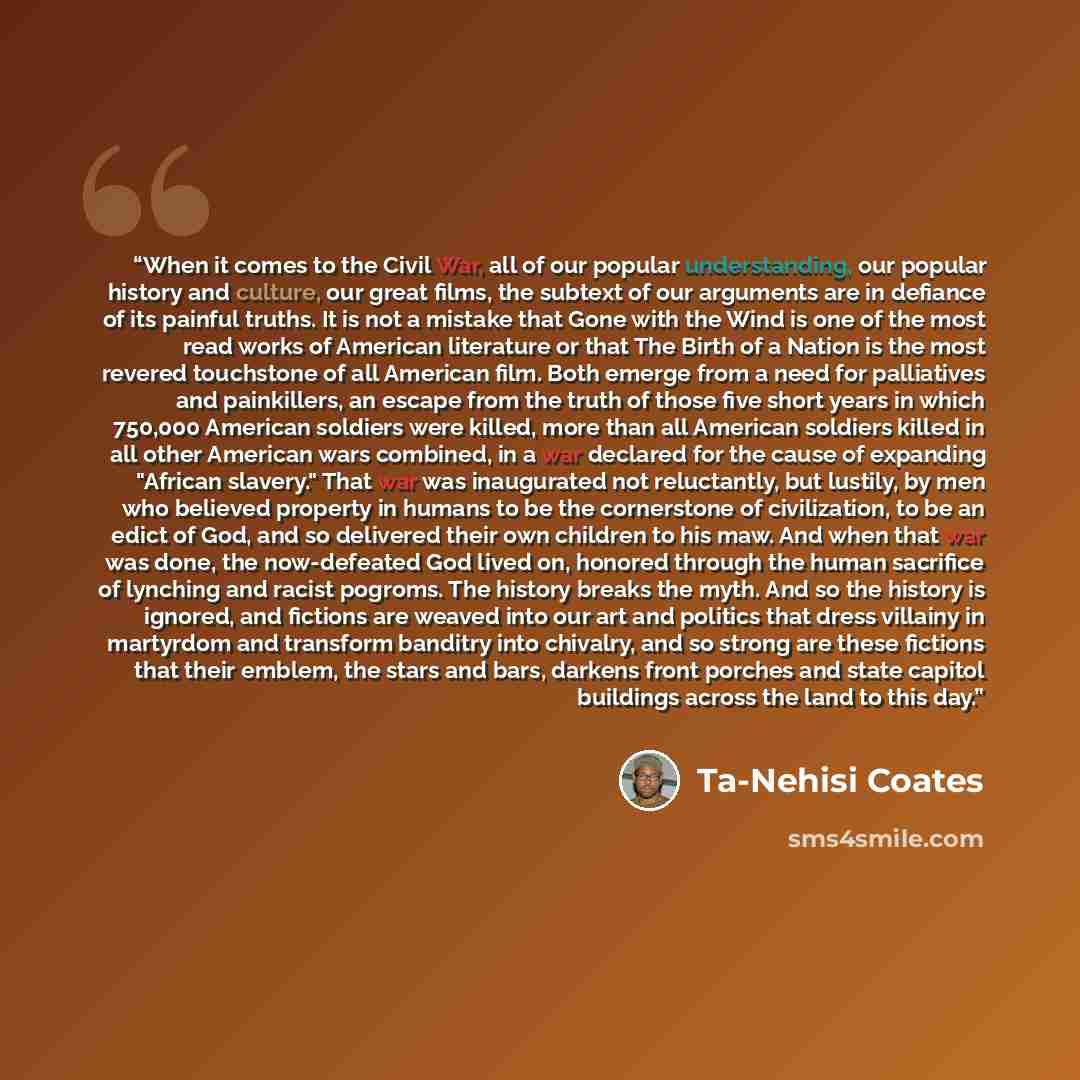 “When it comes to the Civil War, all of our popular understanding, our popular history and culture, our great films, the subtext of our arguments are in defiance of its painful truths. It is not a mistake that Gone with the Wind is one of the most read works of American literature or that The Birth…” quote by Ta-Nehisi Coates