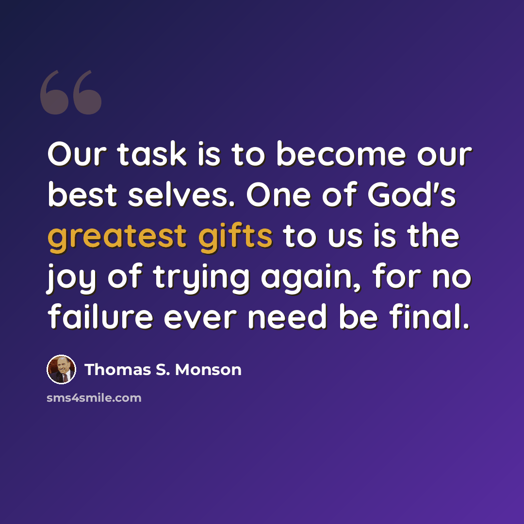 “Our task is to become our best selves. One of God's greatest gifts to us is the joy of trying again, for no failure ever need be final.” quote by Thomas S. Monson
