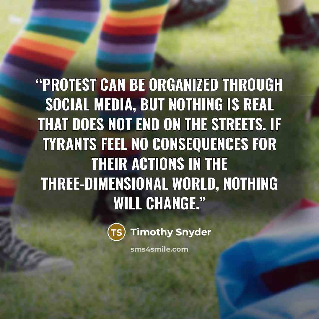 “Protest can be organized through social media, but nothing is real that does not end on the streets. If tyrants feel no consequences for their actions in the three-dimensional world, nothing will change.” quote by Timothy Snyder