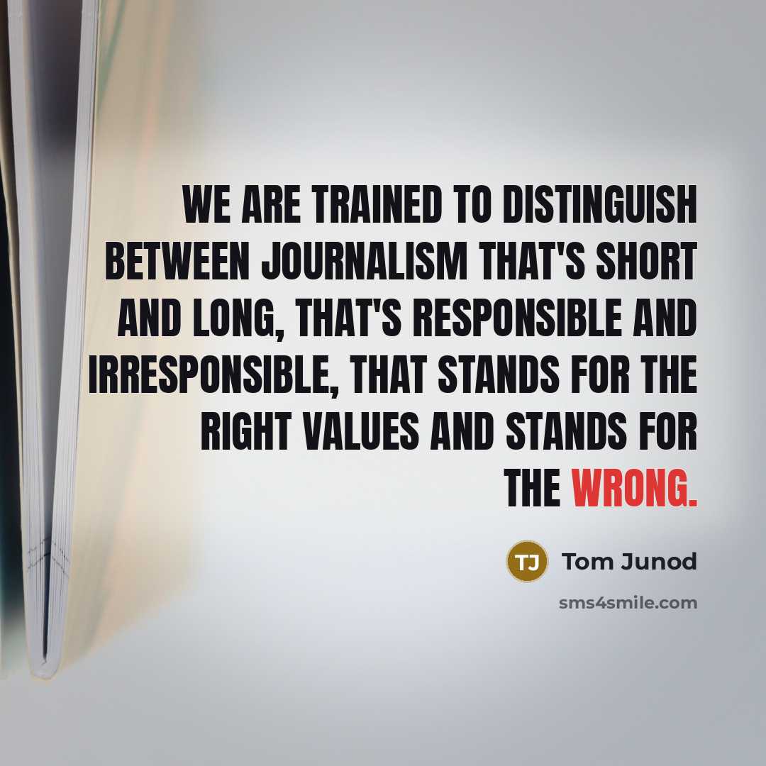 “We are trained to distinguish between journalism that's short and long, that's responsible and irresponsible, that stands for the right values and stands for the wrong.” quote by Tom Junod
