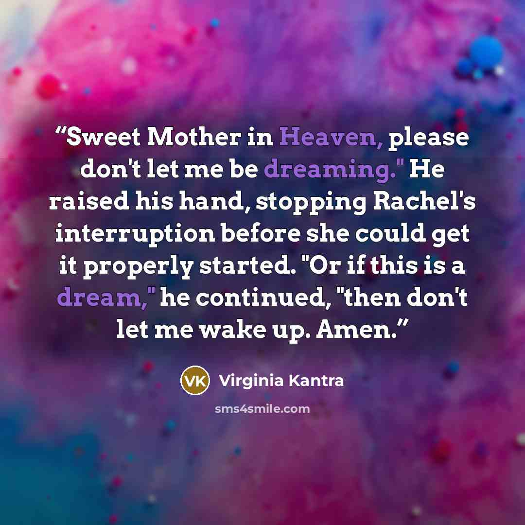 “Sweet Mother in Heaven, please don't let me be dreaming." He raised his hand, stopping Rachel's interruption before she could get it properly started. "Or if this is a dream," he continued, "then don't let me wake up. Amen.” quote by Virginia Kantra
